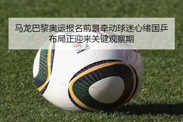 马龙巴黎奥运报名前景牵动球迷心绪国乒布局正迎来关键观察期