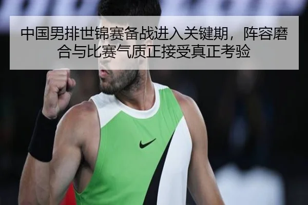 中国男排世锦赛备战进入关键期，阵容磨合与比赛气质正接受真正考验